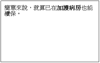 文字方塊: 保證續保:
本險的保險期間為一年。要保人得於本險保險期間屆滿日前,不用再具備被保險人(體檢、財務等)可保性證明向保險公司申請續保。
 
簡單來說,就算已在加護病房也能續保。